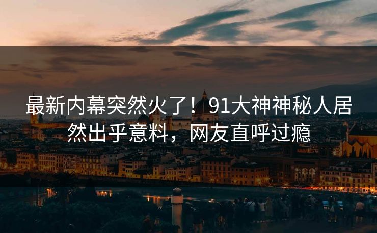 最新内幕突然火了！91大神神秘人居然出乎意料，网友直呼过瘾