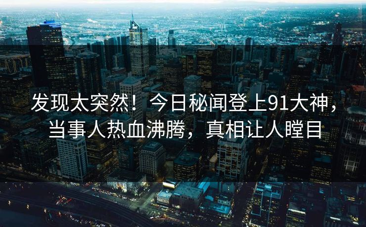发现太突然！今日秘闻登上91大神，当事人热血沸腾，真相让人瞠目
