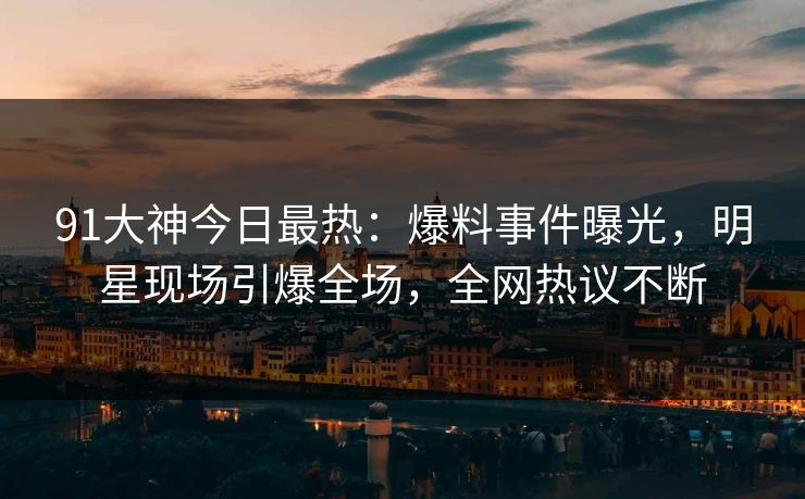 91大神今日最热：爆料事件曝光，明星现场引爆全场，全网热议不断