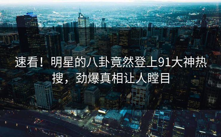速看！明星的八卦竟然登上91大神热搜，劲爆真相让人瞠目