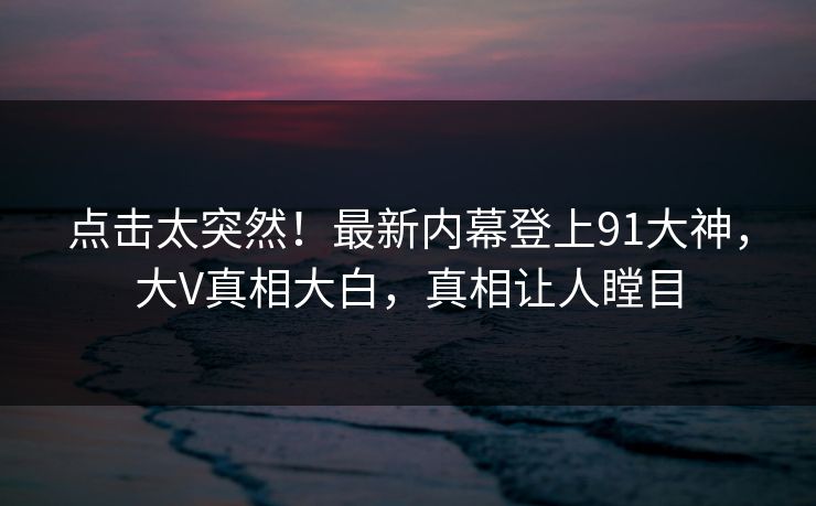 点击太突然！最新内幕登上91大神，大V真相大白，真相让人瞠目