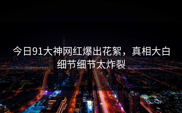 今日91大神网红爆出花絮，真相大白细节细节太炸裂