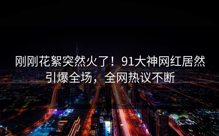 刚刚花絮突然火了！91大神网红居然引爆全场，全网热议不断