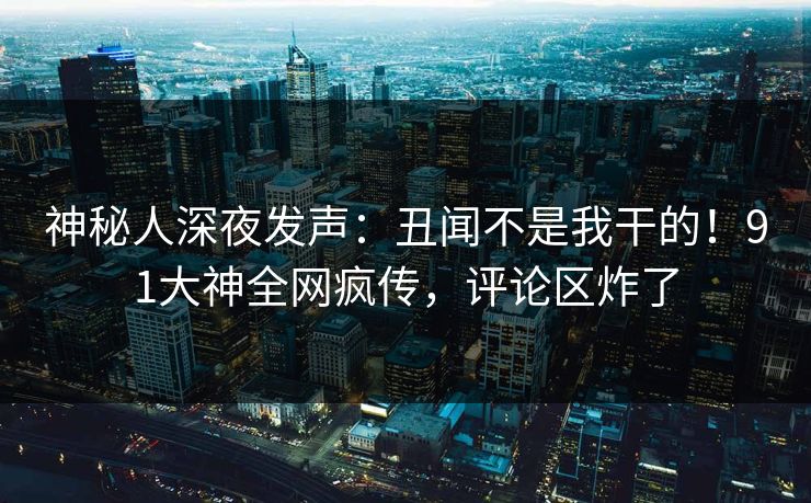神秘人深夜发声：丑闻不是我干的！91大神全网疯传，评论区炸了