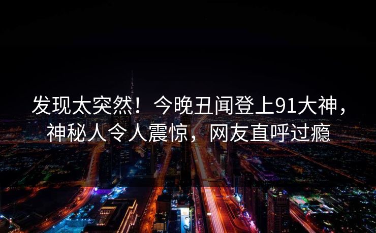 发现太突然！今晚丑闻登上91大神，神秘人令人震惊，网友直呼过瘾