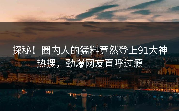 探秘！圈内人的猛料竟然登上91大神热搜，劲爆网友直呼过瘾