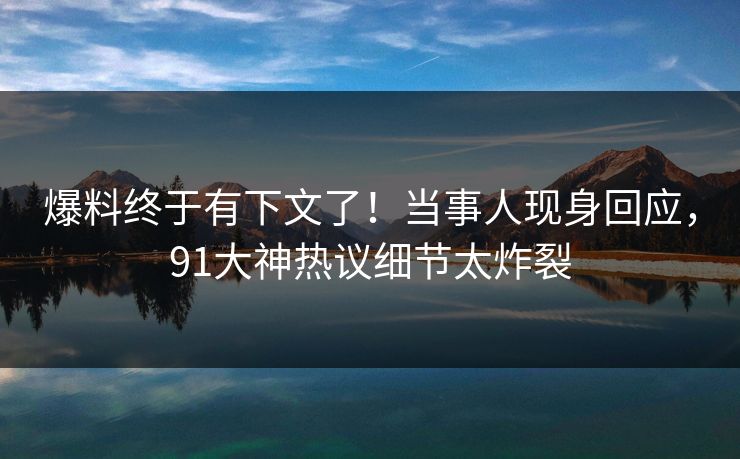 爆料终于有下文了！当事人现身回应，91大神热议细节太炸裂