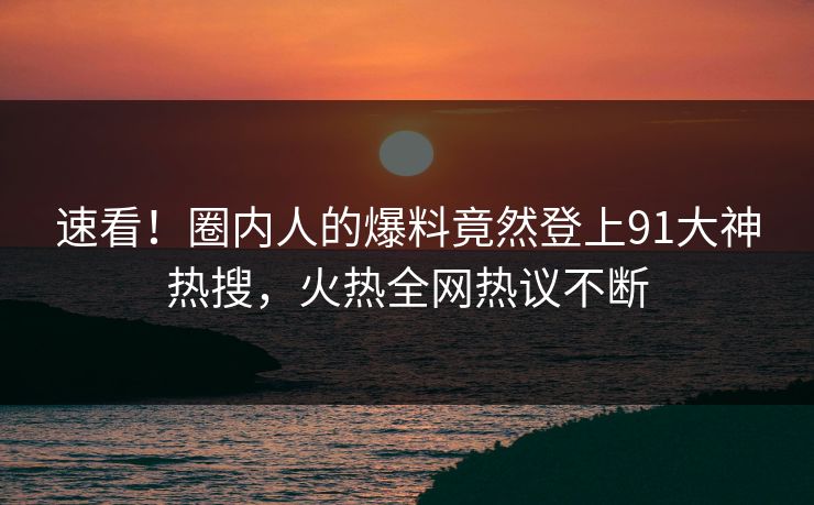速看！圈内人的爆料竟然登上91大神热搜，火热全网热议不断
