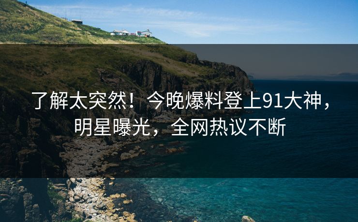 了解太突然!今晚爆料登上91大神,明星曝光,全网热议不断