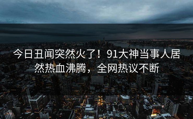 今日丑闻突然火了!91大神当事人居然热血沸腾,全网热议不断