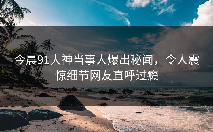 今晨91大神当事人爆出秘闻,令人震惊细节网友直呼过瘾