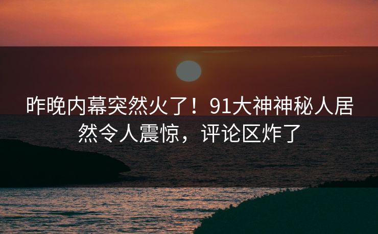 昨晚内幕突然火了!91大神神秘人居然令人震惊,评论区炸了