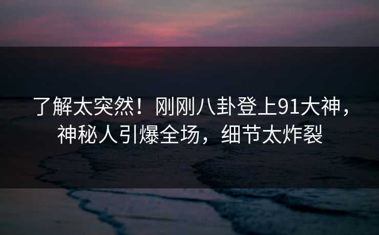 了解太突然!刚刚八卦登上91大神,神秘人引爆全场,细节太炸裂