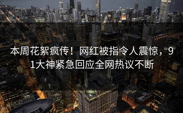 本周花絮疯传!网红被指令人震惊,91大神紧急回应全网热议不断