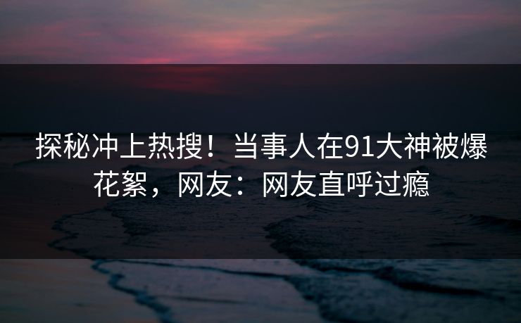 探秘冲上热搜!当事人在91大神被爆花絮,网友:网友直呼过瘾