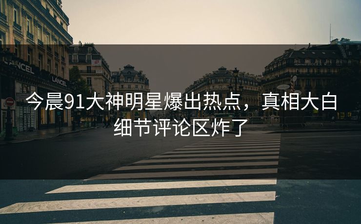 今晨91大神明星爆出热点,真相大白细节评论区炸了