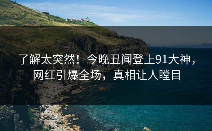 了解太突然!今晚丑闻登上91大神,网红引爆全场,真相让人瞠目