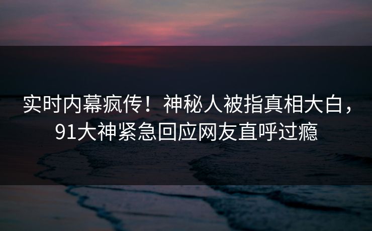 实时内幕疯传！神秘人被指真相大白，91大神紧急回应网友直呼过瘾
