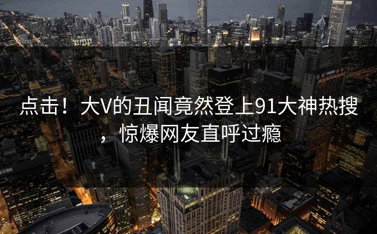 点击！大V的丑闻竟然登上91大神热搜，惊爆网友直呼过瘾