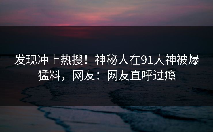 发现冲上热搜！神秘人在91大神被爆猛料，网友：网友直呼过瘾