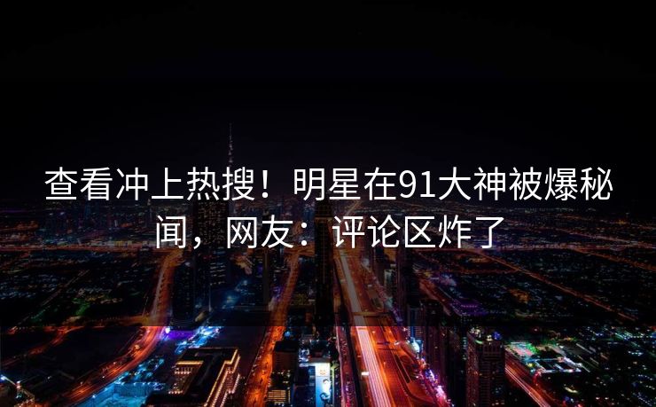 查看冲上热搜！明星在91大神被爆秘闻，网友：评论区炸了