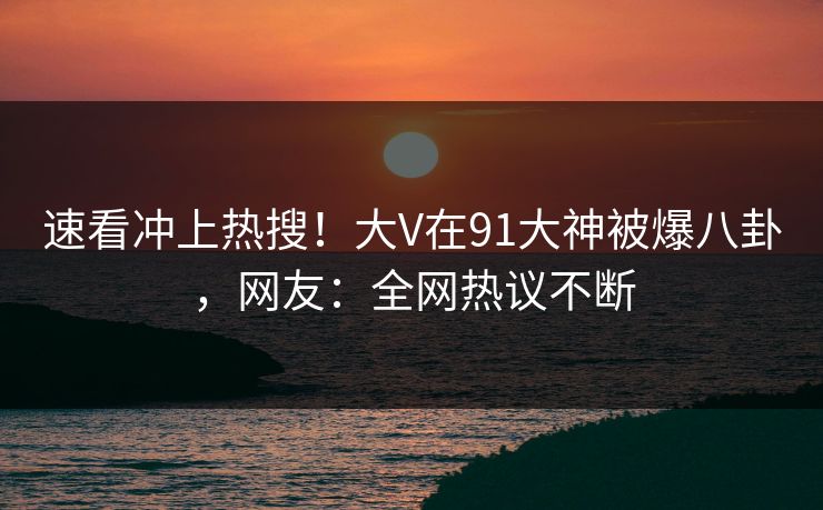 速看冲上热搜！大V在91大神被爆八卦，网友：全网热议不断
