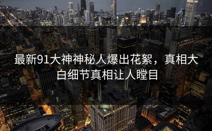 最新91大神神秘人爆出花絮，真相大白细节真相让人瞠目