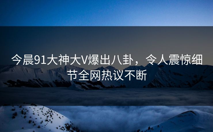 今晨91大神大V爆出八卦，令人震惊细节全网热议不断
