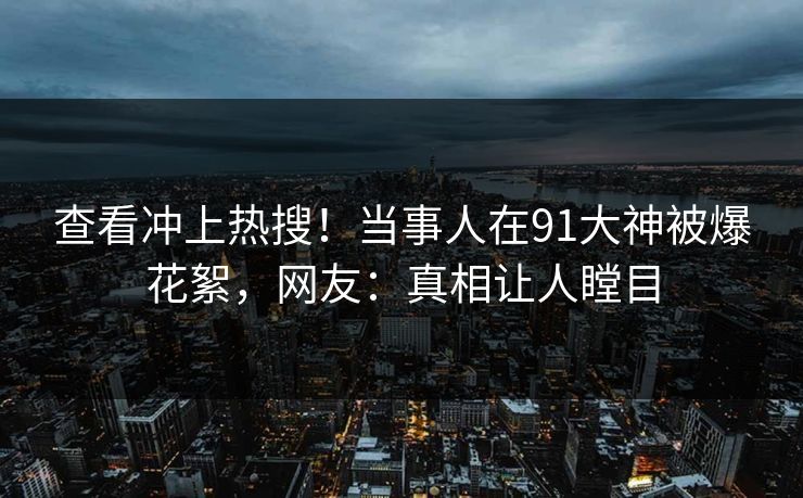 查看冲上热搜！当事人在91大神被爆花絮，网友：真相让人瞠目
