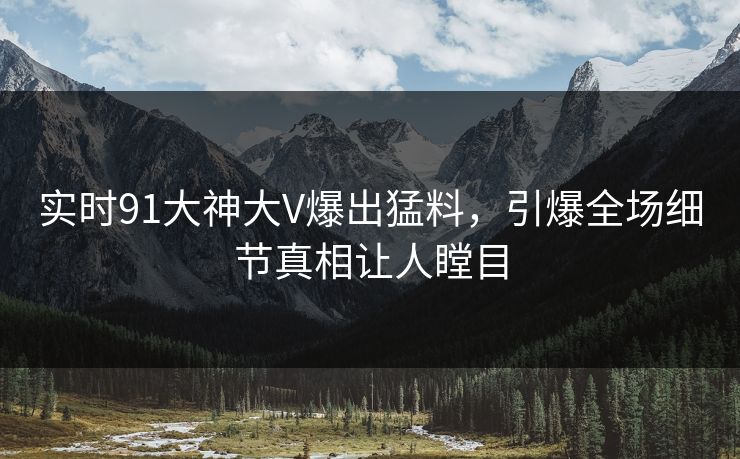 实时91大神大V爆出猛料，引爆全场细节真相让人瞠目