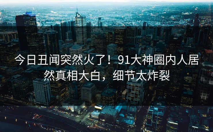 今日丑闻突然火了！91大神圈内人居然真相大白，细节太炸裂