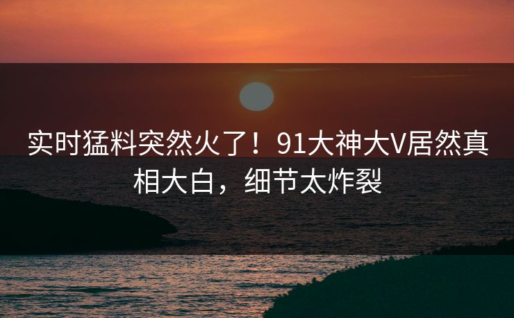 实时猛料突然火了！91大神大V居然真相大白，细节太炸裂