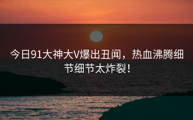 今日91大神大V爆出丑闻，热血沸腾细节细节太炸裂！