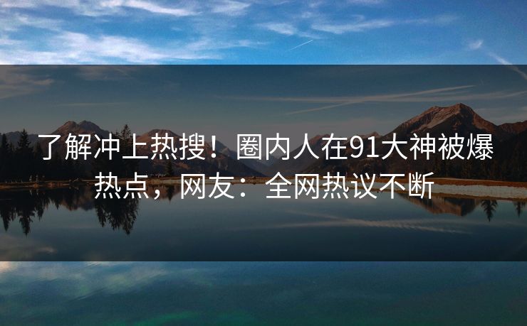 了解冲上热搜！圈内人在91大神被爆热点，网友：全网热议不断