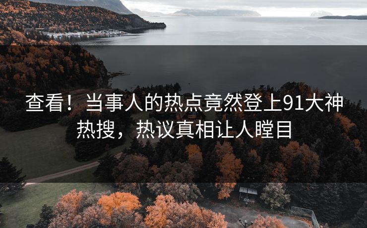 查看！当事人的热点竟然登上91大神热搜，热议真相让人瞠目