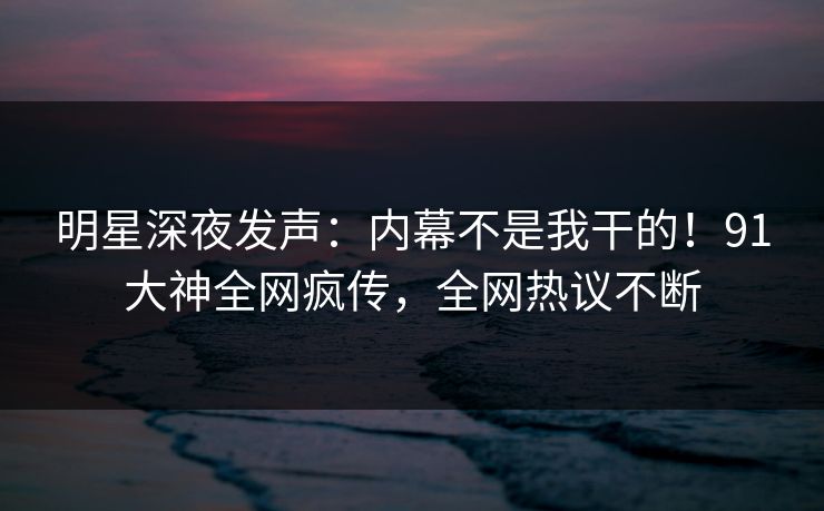 明星深夜发声：内幕不是我干的！91大神全网疯传，全网热议不断