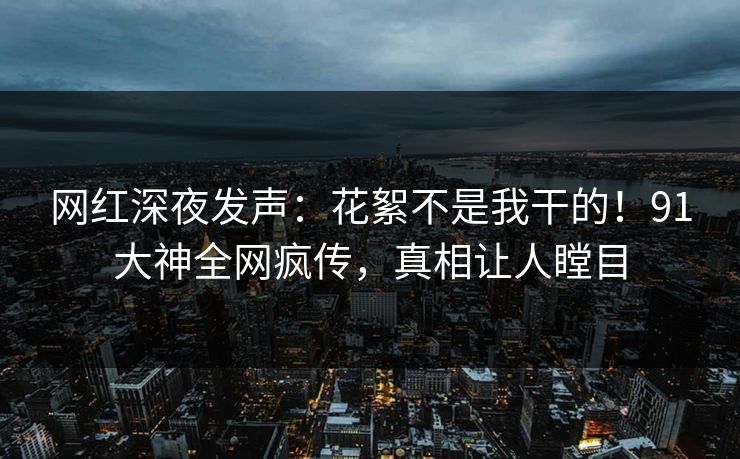 网红深夜发声：花絮不是我干的！91大神全网疯传，真相让人瞠目