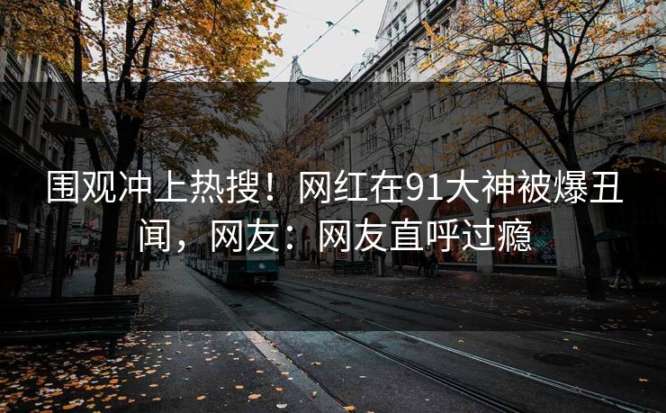 围观冲上热搜！网红在91大神被爆丑闻，网友：网友直呼过瘾