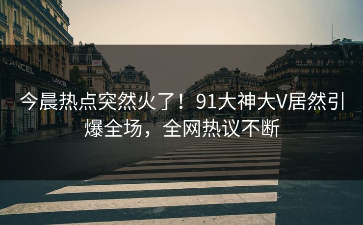 今晨热点突然火了！91大神大V居然引爆全场，全网热议不断