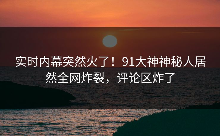 实时内幕突然火了！91大神神秘人居然全网炸裂，评论区炸了
