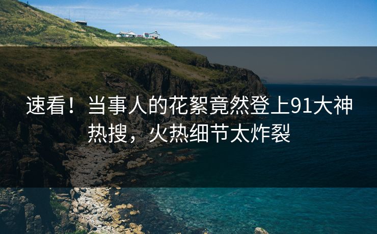 速看！当事人的花絮竟然登上91大神热搜，火热细节太炸裂