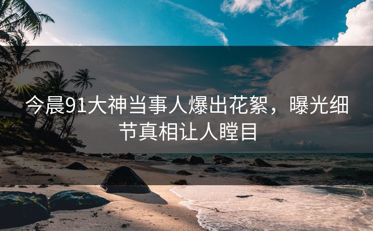 今晨91大神当事人爆出花絮，曝光细节真相让人瞠目
