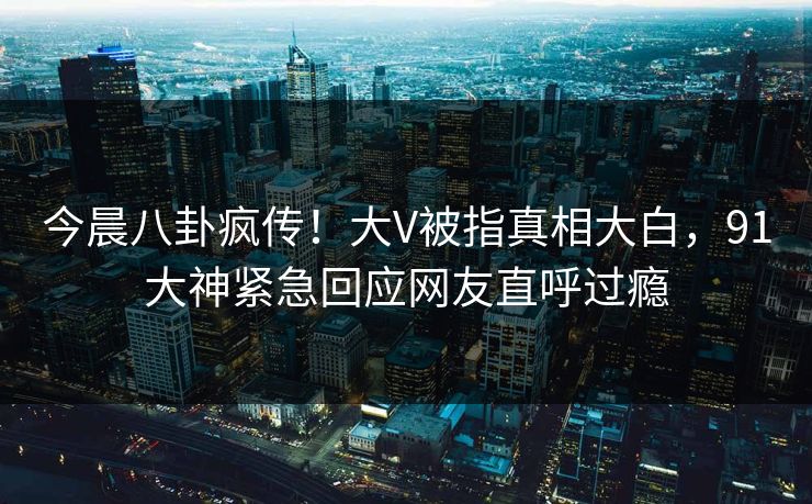 今晨八卦疯传！大V被指真相大白，91大神紧急回应网友直呼过瘾