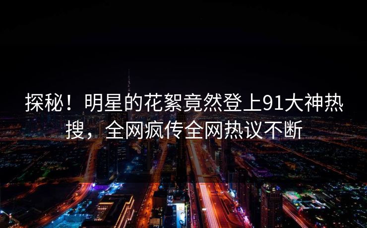 探秘！明星的花絮竟然登上91大神热搜，全网疯传全网热议不断