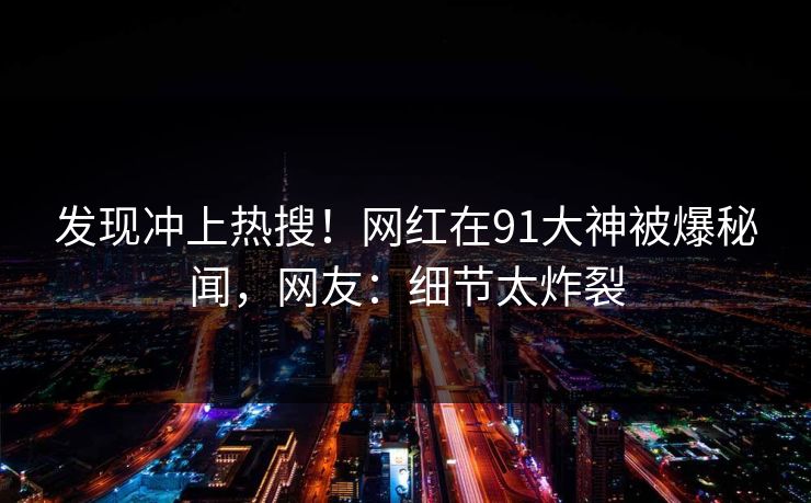 发现冲上热搜！网红在91大神被爆秘闻，网友：细节太炸裂