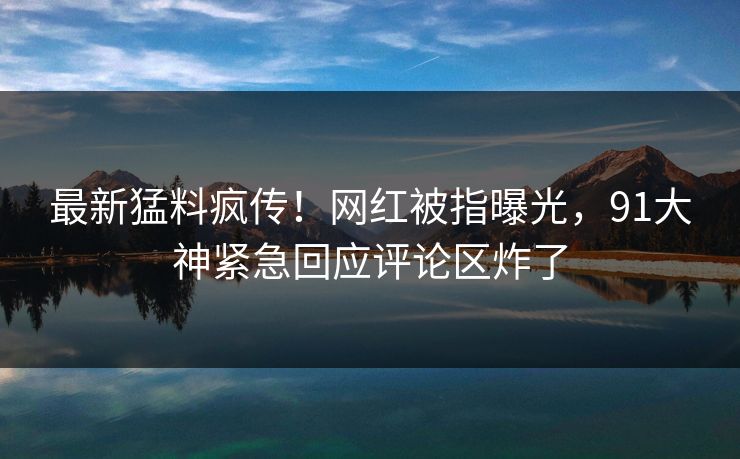 最新猛料疯传！网红被指曝光，91大神紧急回应评论区炸了