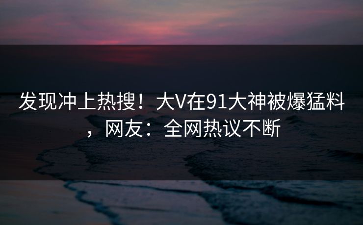 发现冲上热搜！大V在91大神被爆猛料，网友：全网热议不断