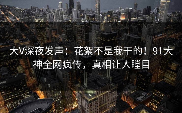 大V深夜发声：花絮不是我干的！91大神全网疯传，真相让人瞠目