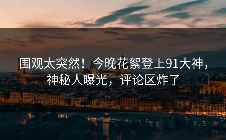 围观太突然！今晚花絮登上91大神，神秘人曝光，评论区炸了