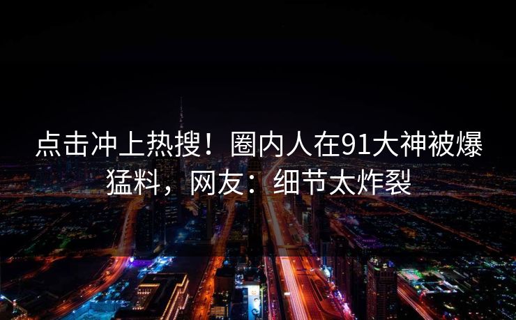 点击冲上热搜！圈内人在91大神被爆猛料，网友：细节太炸裂